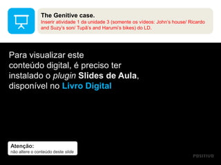 Atenção:
não altere o conteúdo deste slide
Para visualizar este
conteúdo digital, é preciso ter
instalado o plugin Slides de Aula,
disponível no Livro Digital
The Genitive case.
Inserir atividade 1 da unidade 3 (somente os vídeos: John’s house/ Ricardo
and Suzy’s son/ Tupã’s and Harumi’s bikes) do LD.
 