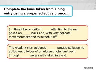 [...] the girl soon drifted ____ attention to the nail
polish on _____nails and, with very delicate
movements started to sctach it off.
The wealthy man oppened _____ ragged suitcase nd
pulled out a folder of an elegant hotel and went
through _____ pages with faked interest.
Complete the lines taken from a blog
entry using a proper adjective pronoun.
 
