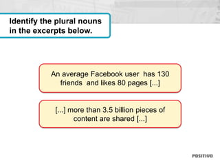 An average Facebook user has 130
friends and likes 80 pages [...]
[...] more than 3.5 billion pieces of
content are shared [...]
Identify the plural nouns
in the excerpts below.
 