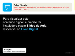 Atenção:
não altere o conteúdo deste slide
Para visualizar este
conteúdo digital, é preciso ter
instalado o plugin Slides de Aula,
disponível no Livro Digital
False friends.
Inserir a primeira atividade da unidade Language of advertising (Click on a
character ...) do LD.
 