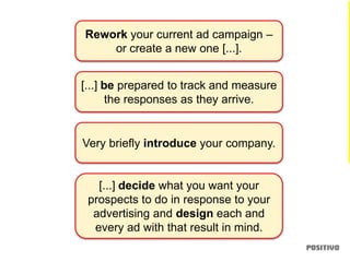 Rework your current ad campaign –
or create a new one [...].
[...] be prepared to track and measure
the responses as they arrive.
[...] decide what you want your
prospects to do in response to your
advertising and design each and
every ad with that result in mind.
Very briefly introduce your company.
 