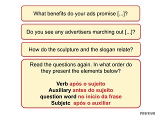 What benefits do your ads promise [...]?
Do you see any advertisers marching out [...]?
How do the sculpture and the slogan relate?
Read the questions again. In what order do
they present the elements below?
Verb após o sujeito
Auxiliary antes do sujeito
question word no início da frase
Subjetc após o auxiliar
 