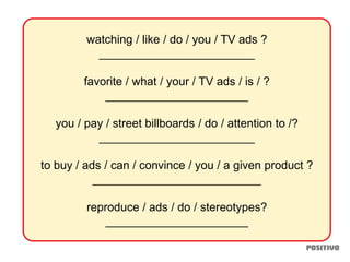 watching / like / do / you / TV ads ?
________________________
favorite / what / your / TV ads / is / ?
______________________
you / pay / street billboards / do / attention to /?
________________________
to buy / ads / can / convince / you / a given product ?
__________________________
reproduce / ads / do / stereotypes?
______________________
 