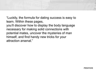 “Luckily, the formula for dating success is easy to
learn. Within these pages,
you’ll discover how to display the body language
necessary for making solid connections with
potential mates, uncover the mysteries of man
himself, and find handy new tricks for your
attraction arsenal.”
 