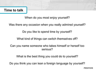When do you most enjoy yourself?
Was there any occasion when you really admired yourself?
Do you like to spend time by yourself?
What kind of things can switch themselves off?
Can you name someone who takes himself or herself too
serious?
What is the best thing you could do to yourself?
Do you think you can lean a foreign language by yourself?
Time to talk
 