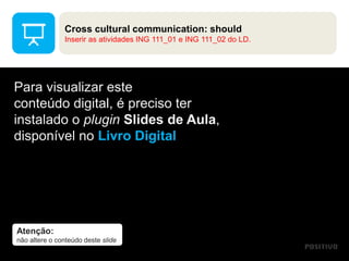 Atenção:
não altere o conteúdo deste slide
Para visualizar este
conteúdo digital, é preciso ter
instalado o plugin Slides de Aula,
disponível no Livro Digital
Cross cultural communication: should
Inserir as atividades ING 111_01 e ING 111_02 do LD.
 