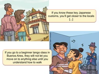 If you know these key Japanese
customs, you’ll get closer to the locals
[...]
If you go to a beginner tango class in
Buenos Aires, they will not let you
move on to anything else until you
understand how to walk
Rocca,2012.Digital.2ilustrações.
 