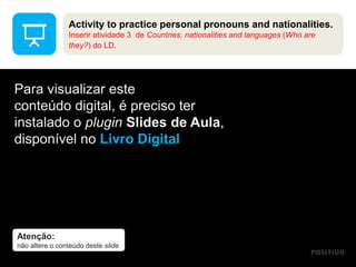 Atenção:
não altere o conteúdo deste slide
Para visualizar este
conteúdo digital, é preciso ter
instalado o plugin Slides de Aula,
disponível no Livro Digital
Activity to practice personal pronouns and nationalities.
Inserir atividade 3 de Countries, nationalities and languages (Who are
they?) do LD.
 