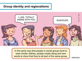 In the same way that people in social groups tend to
wear similar clothes, people create slang and new
words to show that they’re all part of the same group.
Group identity and regionalisms
I, LIKE, TOTALLY
AGREE WITH YOU WHATEVER
Rocca,2012.Digital.
 