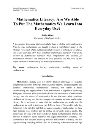 Journal of Mathematics Education © Education for All
June 2011, Vol. 4, No. 1, pp. 89-100
Mathematics Literacy: Are We Able
To Put The Mathematics We Learn Into
Everyday Use?
Bobby Ojose
University of Redlands, U.S.A.
It is common knowledge that most adults have a phobia with mathematics.
Was the way mathematics was taught to them a contributing factor to the
phobia? How much of the mathematics that we learn in school are we able to
use in our everyday life? What constitute mathematics literacy? What is the
essence of mathematics literacy? What competencies are required for
mathematics literacy? The answers to these questions are the focus of this
paper. Mention is made also of the nature of mathematics.
Key words: mathematics literacy, mathematics teaching, nature of
mathematics.
Introduction
Mathematics literacy does not imply detailed knowledge of calculus,
differential equations, topology, analysis, linear algebra, abstract algebra, and
complex sophisticated mathematical formulas, but rather a broad
understanding and appreciation of what mathematics is capable of achieving.
This paper discusses what mathematics literacy is; the essence of mathematics
literacy; and the nature of mathematics. It also discusses what constitutes
mathematics literacy and lists the competencies needed to attain mathematics
literacy. It is important to note that the mathematics we study and the
mathematics we need to know are two different things. The need to make this
distinction rests with the fact that not every contents of mathematics we have
been exposed to as students can be applied in our daily lives as adults. The
author sees an issue with many adults not being mathematically literate and
presents a couple of actual scenarios that depict mathematics illiteracy. This
conversation has become necessary because mathematics illiteracy that has
registered deep in society affects all of us. According to Posamentier and Jaye
 