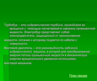 Турбобур – это гидравлическая турбина, приводимая во
вращение с помощью нагнетаемой в скважину промывочной
жидкости. Электробур представляет собой
электродвигатель, защищенный от проникновения
жидкости, питание к которому подается по кабелю с
поверхности.
Винтовой двигатель – это разновидность забойной
гидравлической машины, в которой для преобразования
энергии потока промывочной жидкости в механическую
энергию вращательного движения использован
винтовой механизм.
План лекции
 