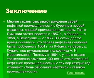 Заключение
 Многие страны связывают рождение своей
нефтяной промышленности с бурением первой
скважины, давшей промышленную нефть. Так, в
Румынии отсчет ведется с 1857 г., в Канаде — с
1858, в Венесуэле — с 1863. В России долгое
время считалось, что первая нефтяная скважина
была пробурена в 1864 г. на Кубани, на берегу р.
Кудако, под руководством полковника А. Н.
Новосильцева. Поэтому в 1964 г. у нас в стране
торжественно отметили 100-летие отечественной
нефтяной промышленности и с тех пор каждый год
отмечают «День работника нефтяной и газовой
промышленности». План лекции
 