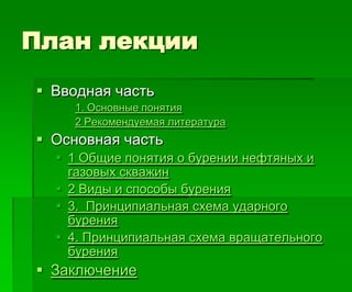 План лекции
 Вводная часть
1. Основные понятия
2 Рекомендуемая литература
 Основная часть
 1 Общие понятия о бурении нефтяных и
газовых скважин
 2 Виды и способы бурения
 3. Принципиальная схема ударного
бурения
 4. Принципиальная схема вращательного
бурения
 Заключение
 