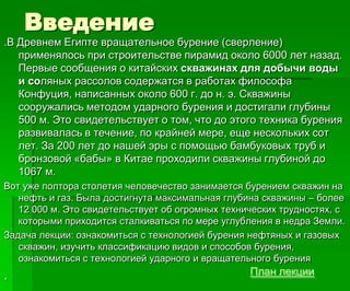 Введение
.В Древнем Египте вращательное бурение (сверление)
применялось при строительстве пирамид около 6000 лет назад.
Первые сообщения о китайских скважинах для добычи воды
и соляных рассолов содержатся в работах философа
Конфуция, написанных около 600 г. до н. э. Скважины
сооружались методом ударного бурения и достигали глубины
500 м. Это свидетельствует о том, что до этого техника бурения
развивалась в течение, по крайней мере, еще нескольких сот
лет. За 200 лет до нашей эры с помощью бамбуковых труб и
бронзовой «бабы» в Китае проходили скважины глубиной до
1067 м.
Вот уже полтора столетия человечество занимается бурением скважин на
нефть и газ. Была достигнута максимальная глубина скважины – более
12 000 м. Это свидетельствует об огромных технических трудностях, с
которыми приходится сталкиваться по мере углубления в недра Земли.
Задача лекции: ознакомиться с технологией бурения нефтяных и газовых
скважин, изучить классификацию видов и способов бурения,
ознакомиться с технологией ударного и вращательного бурения
. План лекции
 