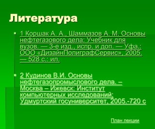 Литература
План лекции
 1 Коршак А. А., Шаммазов А. М. Основы
нефтегазового дела: Учебник для
вузов. — 3-е изд., испр. и доп. — Уфа.:
ООО «ДизайнПолиграфСервис», 2005.
— 528 с.: ил.
 2 Кудинов В.И. Основы
нефтегазопромыслового дела. –
Москва – Ижевск: Институт
компьютерных исследований;
Удмуртский госуниверситет, 2005.-720 с
 
