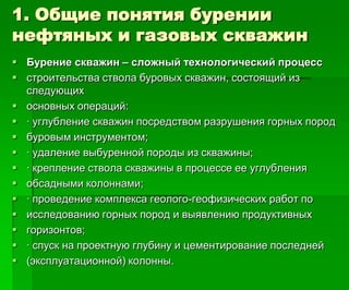 1. Общие понятия бурении
нефтяных и газовых скважин
 Бурение скважин – сложный технологический процесс
 строительства ствола буровых скважин, состоящий из
следующих
 основных операций:
 · углубление скважин посредством разрушения горных пород
 буровым инструментом;
 · удаление выбуренной породы из скважины;
 · крепление ствола скважины в процессе ее углубления
 обсадными колоннами;
 · проведение комплекса геолого-геофизических работ по
 исследованию горных пород и выявлению продуктивных
 горизонтов;
 · спуск на проектную глубину и цементирование последней
 (эксплуатационной) колонны.
 