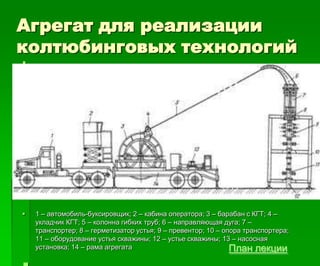 Агрегат для реализации
колтюбинговых технологий
 .

 1 – автомобиль-буксировщик; 2 – кабина оператора; 3 – барабан с КГТ; 4 –
укладчик КГТ; 5 – колонна гибких труб; 6 – направляющая дуга; 7 –
транспортер; 8 – герметизатор устья; 9 – превентор; 10 – опора транспортера;
11 – оборудование устья скважины; 12 – устье скважины; 13 – насосная
установка; 14 – рама агрегата План лекции
 