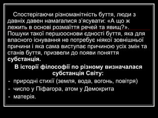 Спостерігаючи різноманітність буття, люди з
давніх давен намагалися з’ясувати: «А що ж
лежить в основі розмаїття речей та явищ?».
Пошуки такої першооснови єдності буття, яка для
власного існування не потребує ніякої зовнішньої
причини і яка сама виступає причиною усіх змін та
станів буття, призвели до появи поняття
субстанція.
В історії філософії по різному визначалася
субстанція Світу:
- природні стихії (земля, вода, вогонь, повітря)
- число у Піфагора, атом у Демокрита
- матерія.
 
