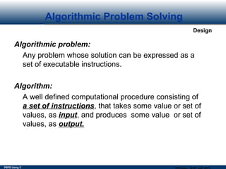 PSPD Using C
Design
Algorithmic Problem Solving
Algorithmic problem:
Any problem whose solution can be expressed as a
set of executable instructions.
Algorithm:
A well defined computational procedure consisting of
a set of instructions, that takes some value or set of
values, as input, and produces some value or set of
values, as output.
 