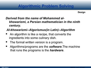 PSPD Using C
Design
Algorithmic Problem Solving
Derived from the name of Mohammed al-
khowarizmi, a Persian mathematician in the ninth
century.
Al-khowarizmi--Algorismus(in Latin)--Algorithm
 An algorithm is like a recipe, that converts the
ingredients into some culinary dish.
 The formal written version is a program.
 Algorithms/programs are the software.The machine
that runs the programs is the hardware.
 