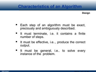 PSPD Using C
Design
Characteristics of an Algorithm
 Each step of an algorithm must be exact,
preciously and ambiguously described.
 It must terminate, i.e. it contains a finite
number of steps.
 It must be effective, i.e.., produce the correct
output.
 It must be general, i.e.. to solve every
instance of the problem.
 