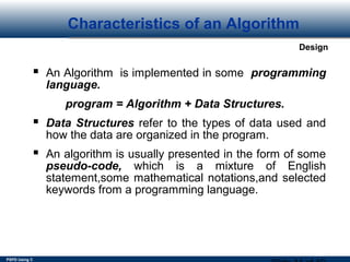 PSPD Using C
Design
Characteristics of an Algorithm
 An Algorithm is implemented in some programming
language.
program = Algorithm + Data Structures.
 Data Structures refer to the types of data used and
how the data are organized in the program.
 An algorithm is usually presented in the form of some
pseudo-code, which is a mixture of English
statement,some mathematical notations,and selected
keywords from a programming language.
 