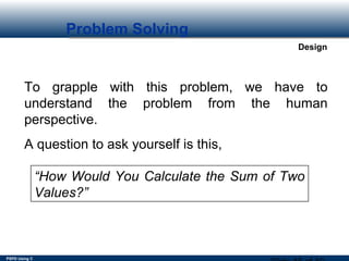 PSPD Using C
Design
Problem Solving
To grapple with this problem, we have to
understand the problem from the human
perspective.
A question to ask yourself is this,
“How Would You Calculate the Sum of Two
Values?”
 