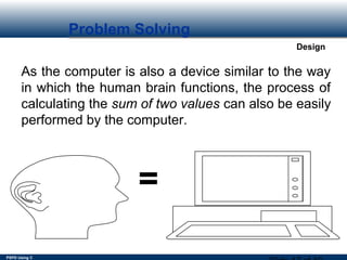PSPD Using C
Design
Problem Solving
As the computer is also a device similar to the way
in which the human brain functions, the process of
calculating the sum of two values can also be easily
performed by the computer.
=
 