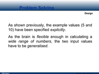 PSPD Using C
Design
Problem Solving
As shown previously, the example values (5 and
10) have been specified explicitly.
As the brain is flexible enough in calculating a
wide range of numbers, the two input values
have to be generalised.
 