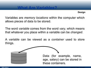 PSPD Using C
Design
What Are Variables?
Variables are memory locations within the computer which
allows pieces of data to be stored.
The word variable comes from the word vary, which means
that whatever you place within a variable can be changed.
A variable can be viewed as a container used to store
things.
Data (for example, name,
age, salary) can be stored in
these containers.
 