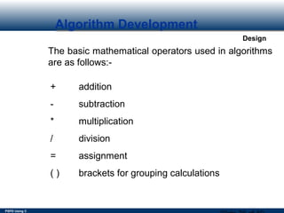 PSPD Using C
Design
Algorithm Development
The basic mathematical operators used in algorithms
are as follows:-
+ addition
- subtraction
* multiplication
/ division
= assignment
( ) brackets for grouping calculations
 