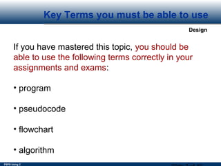 PSPD Using C
Design
Key Terms you must be able to use
If you have mastered this topic, you should be
able to use the following terms correctly in your
assignments and exams:
• program
• pseudocode
• flowchart
• algorithm
 