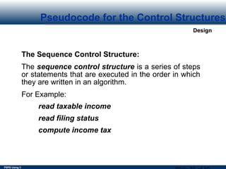 PSPD Using C
Design
Pseudocode for the Control Structures
The Sequence Control Structure:
The sequence control structure is a series of steps
or statements that are executed in the order in which
they are written in an algorithm.
For Example:
read taxable income
read filing status
compute income tax
 