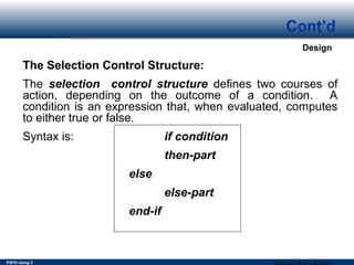 PSPD Using C
Design
Cont’d
The Selection Control Structure:
The selection control structure defines two courses of
action, depending on the outcome of a condition. A
condition is an expression that, when evaluated, computes
to either true or false.
Syntax is: if condition
then-part
else
else-part
end-if
 