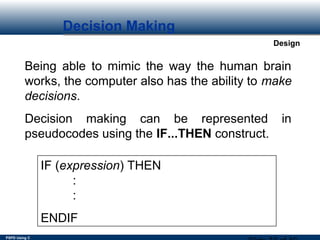 PSPD Using C
Design
Decision Making
Being able to mimic the way the human brain
works, the computer also has the ability to make
decisions.
Decision making can be represented in
pseudocodes using the IF...THEN construct.
IF (expression) THEN
:
:
ENDIF
 