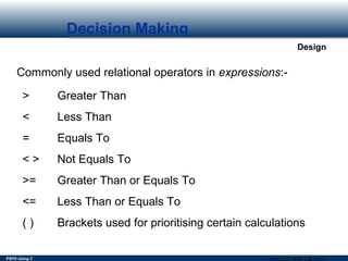 PSPD Using C
Design
Decision Making
Commonly used relational operators in expressions:-
> Greater Than
< Less Than
= Equals To
< > Not Equals To
>= Greater Than or Equals To
<= Less Than or Equals To
( ) Brackets used for prioritising certain calculations
 