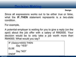 PSPD Using C
Design
Decision Making
Since all expressions works out to be either true or false,
what the IF..THEN statement represents is a two-state
condition.
For example,
A potential employer is waiting for you to give a reply (on the
spot) about the job offer with a salary of RM2000. Your
decision would be to only take a job worth more than
RM4000. What would you say?
IF (Salary>4000) THEN
Say “YES!”
ELSE
Say “NO!”
ENDIF
 