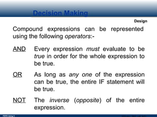 PSPD Using C
Design
Decision Making
Compound expressions can be represented
using the following operators:-
AND Every expression must evaluate to be
true in order for the whole expression to
be true.
OR As long as any one of the expression
can be true, the entire IF statement will
be true.
NOT The inverse (opposite) of the entire
expression.
 
