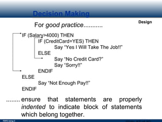PSPD Using C
Design
Decision Making
For good practice...........
IF (Salary>4000) THEN
IF (CreditCard=YES) THEN
Say “Yes I Will Take The Job!!”
ELSE
Say “No Credit Card?”
Say “Sorry!!”
ENDIF
ELSE
Say “Not Enough Pay!!”
ENDIF
........ ensure that statements are properly
indented to indicate block of statements
which belong together.
 