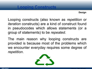 PSPD Using C
Design
Looping Constructs
Looping constructs (also known as repetition or
iteration constructs) are a kind of construct found
in pseudocodes which allows statements (or a
group of statements) to be repeated.
The main reason why looping constructs are
provided is because most of the problems which
we encounter everyday requires some degree of
repetition.
 