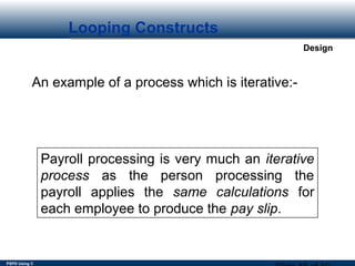 PSPD Using C
Design
Looping Constructs
An example of a process which is iterative:-
Payroll processing is very much an iterative
process as the person processing the
payroll applies the same calculations for
each employee to produce the pay slip.
 