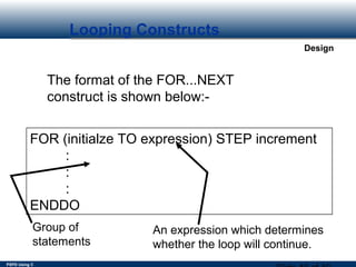 PSPD Using C
Design
Looping Constructs
The format of the FOR...NEXT
construct is shown below:-
FOR (initialze TO expression) STEP increment
:
:
:
ENDDO
Group of
statements
An expression which determines
whether the loop will continue.
 