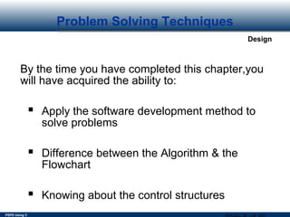 PSPD Using C
Design
Problem Solving Techniques
By the time you have completed this chapter,you
will have acquired the ability to:
 Apply the software development method to
solve problems
 Difference between the Algorithm & the
Flowchart
 Knowing about the control structures
 