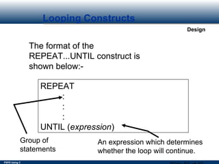 PSPD Using C
Design
Looping Constructs
The format of the
REPEAT...UNTIL construct is
shown below:-
REPEAT
:
:
:
UNTIL (expression)
Group of
statements
An expression which determines
whether the loop will continue.
 