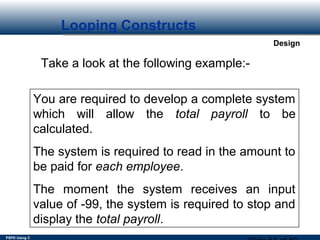 PSPD Using C
Design
Looping Constructs
Take a look at the following example:-
You are required to develop a complete system
which will allow the total payroll to be
calculated.
The system is required to read in the amount to
be paid for each employee.
The moment the system receives an input
value of -99, the system is required to stop and
display the total payroll.
 