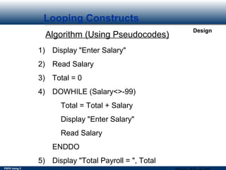 PSPD Using C
Design
Looping Constructs
Algorithm (Using Pseudocodes)
1) Display "Enter Salary"
2) Read Salary
3) Total = 0
4) DOWHILE (Salary<>-99)
Total = Total + Salary
Display "Enter Salary"
Read Salary
ENDDO
5) Display "Total Payroll = ", Total
 