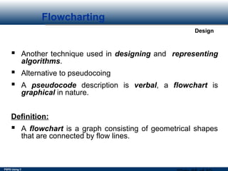 PSPD Using C
Design
Flowcharting
 
 
 
 Another technique used in designing and representing 
algorithms.
 Alternative to pseudocoing
 A pseudocode description is verbal, a flowchart is
graphical in nature.
Definition:
 A flowchart is a graph consisting of geometrical shapes
that are connected by flow lines.
 
