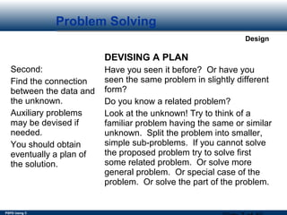 PSPD Using C
Design
Problem Solving
Second:
Find the connection
between the data and
the unknown.
Auxiliary problems
may be devised if
needed.
You should obtain
eventually a plan of
the solution.
DEVISING A PLAN
Have you seen it before? Or have you
seen the same problem in slightly different
form?
Do you know a related problem?
Look at the unknown! Try to think of a
familiar problem having the same or similar
unknown. Split the problem into smaller,
simple sub-problems. If you cannot solve
the proposed problem try to solve first
some related problem. Or solve more
general problem. Or special case of the
problem. Or solve the part of the problem.
 