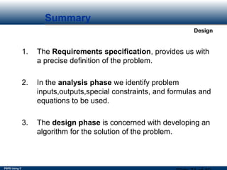 PSPD Using C
Design
Summary
1. The Requirements specification, provides us with
a precise definition of the problem. 
2. In the analysis phase we identify problem
inputs,outputs,special constraints, and formulas and
equations to be used.
3. The design phase is concerned with developing an
algorithm for the solution of the problem.
 