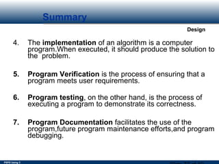PSPD Using C
Design
Summary
4. The implementation of an algorithm is a computer
program.When executed, it should produce the solution to
the problem.
5. Program Verification is the process of ensuring that a
program meets user requirements.
6. Program testing, on the other hand, is the process of
executing a program to demonstrate its correctness.
7. Program Documentation facilitates the use of the
program,future program maintenance efforts,and program
debugging.
 